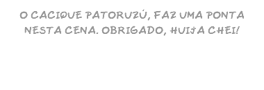 O CACIQUE PATORUZÚ, FAZ UMA PONTA NESTA CENA. OBRIGADO, HUIJA CHEI!