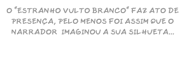 O "ESTRANHO VULTO BRANCO" FAZ ATO DE PRESENÇA, PELO MENOS FOI ASSIM QUE O NARRADOR IMAGINOU A SUA SILHUETA...